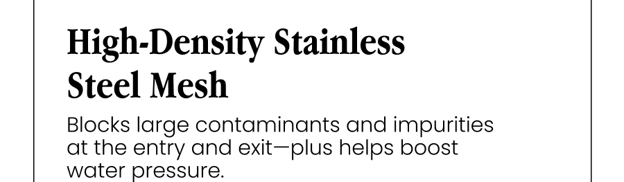 High-Density Stainless Steel Mesh Blocks large contaminants and impurities at the entry and exit—plus helps boost water pressure.