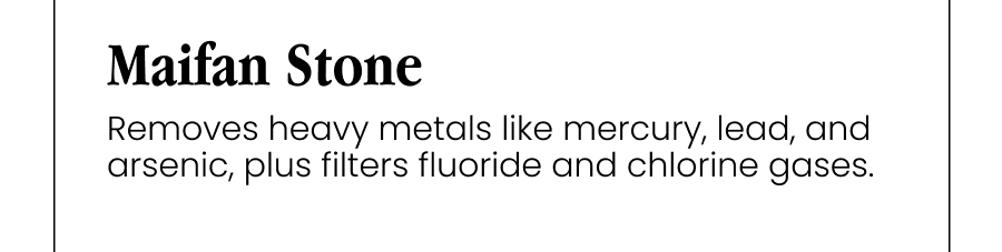 Maifan Stone Removes heavy metals like mercury, lead, and arsenic, plus filters fluoride and chlorine gases.