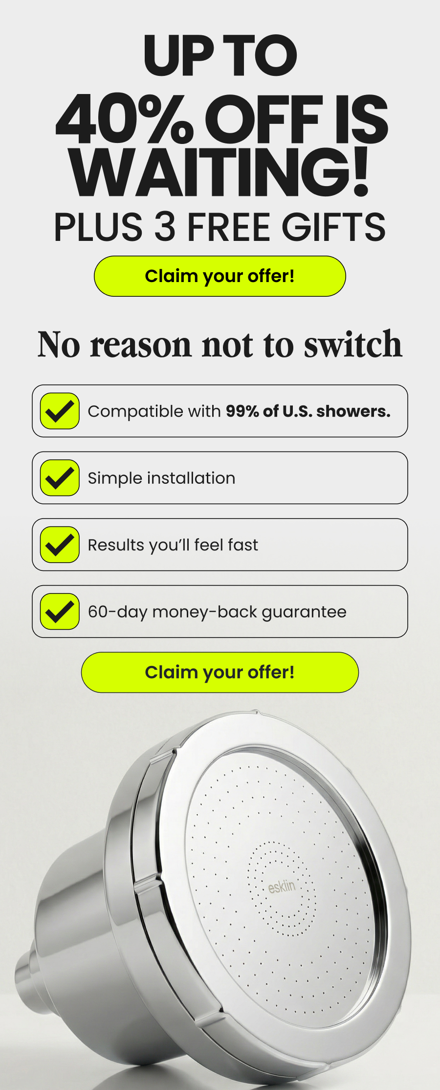 Up to 40% OFF IS WAITING! PLUS 3 FREE GIFTS Claim your offer! No reason not to switch Compatible with 99% of U.S. showers. Simple installation Results you’ll feel fast 60-day money-back guarantee Claim your offer
