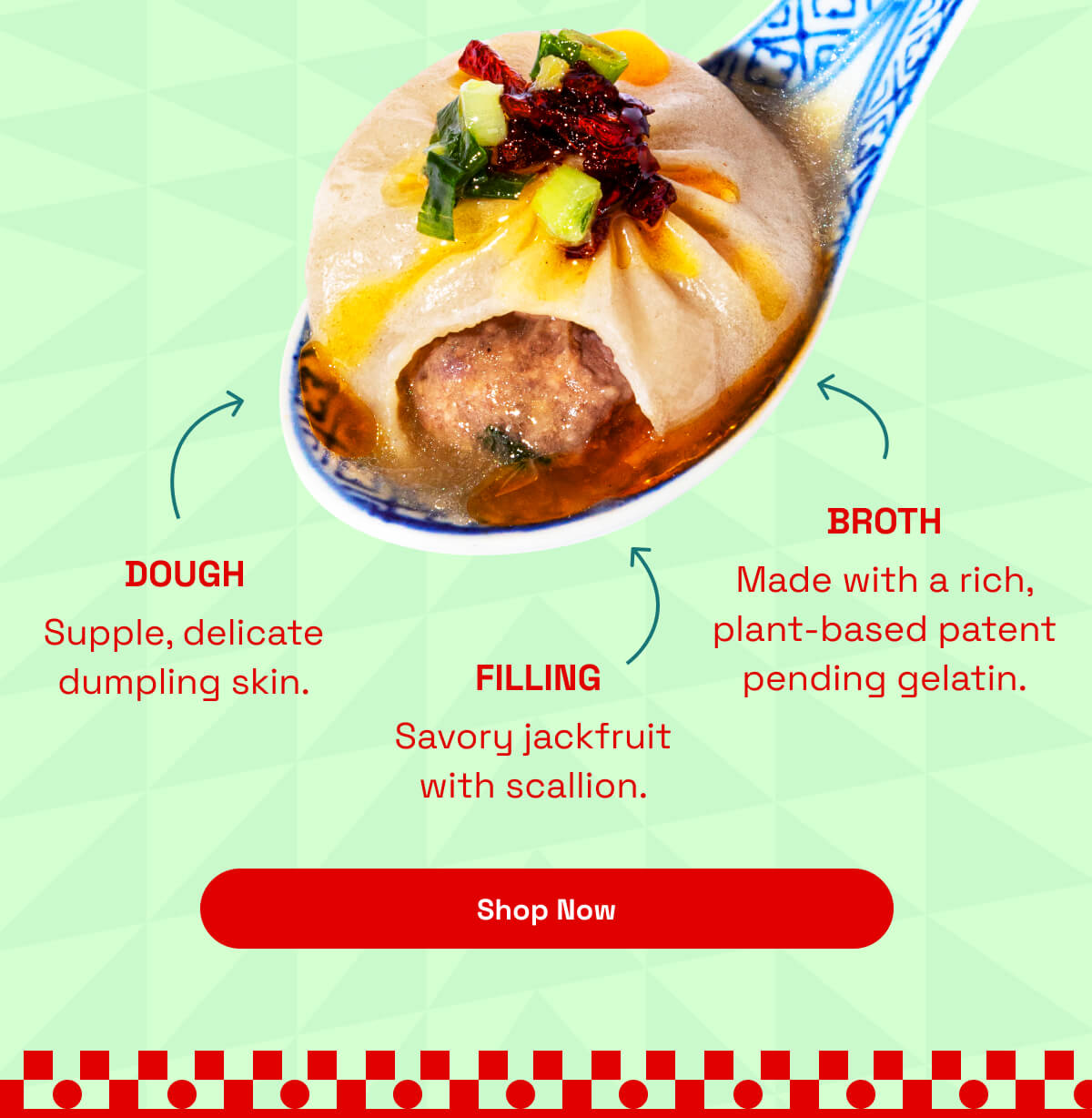 Dough - Supple, delicate dumpling skin. | Filling - Savory jackfruit with scallion. | Broth - Made with a rich, plant-based patent pending gelatin. | [ Shop Now ]