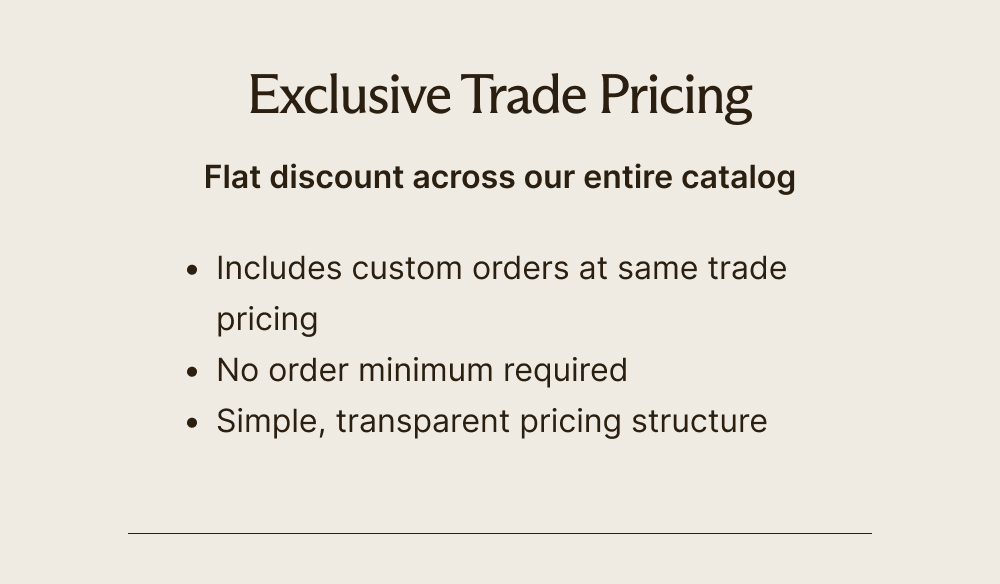 Exclusive Trade Pricing  Flat discount across our entire catalog     Includes custom orders at same trade pricing  No order minimum required  Simple, transparent pricing structure