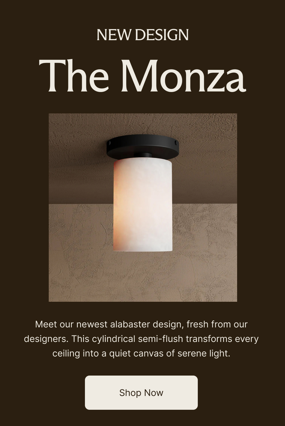 NEW DESGIN The Monza Meet our newest alabaster design, fresh from our designers. This cylindrical semi-flush transforms every ceiling into a quiet canvas of serene light.