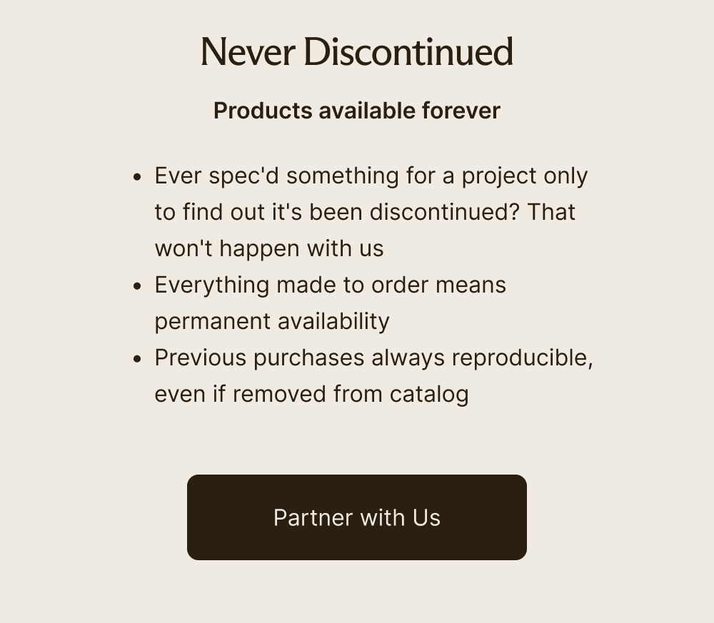 Never Discontinued  Products available forever     Ever spec'd something for a project only to find out it's been discontinued? That won't happen with us  Everything made to order means permanent availability  Previous purchases always reproducible, even if removed from catalog