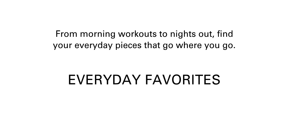 From morning workouts to nights out, find your everyday pieces that go where you go. Everyday favorites