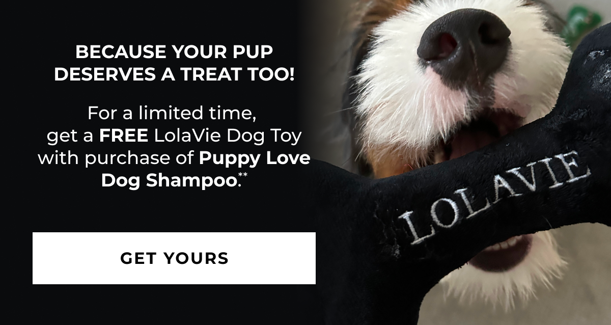 Because Your Pup Deserves A Treat Too! For a limited time,  get a FREE LolaVie Dog Toy  with purchase of Puppy Love  Dog Shampoo.**