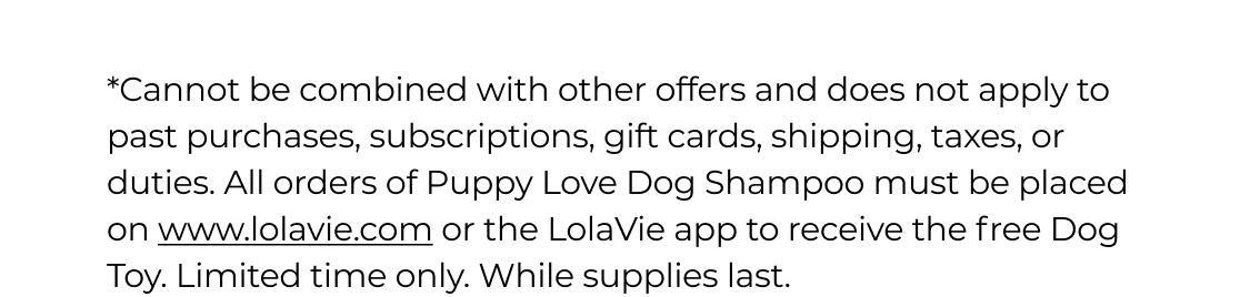 *Cannot be combined with other offers and does not apply to past purchases, subscriptions, gift cards, shipping, taxes, or duties. All orders of Puppy Love Dog Shampoo must be placed on www.lolavie.com or the LolaVie app to receive the free Dog Toy. Limited time only. While supplies last.&nbsp;