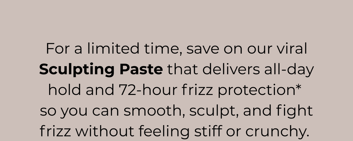 For a limited time, save on our viral Sculpting Paste that delivers all-day hold and 72-hour frizz protection* so you can smooth, sculpt, and fight frizz without feeling stiff or crunchy.&nbsp;