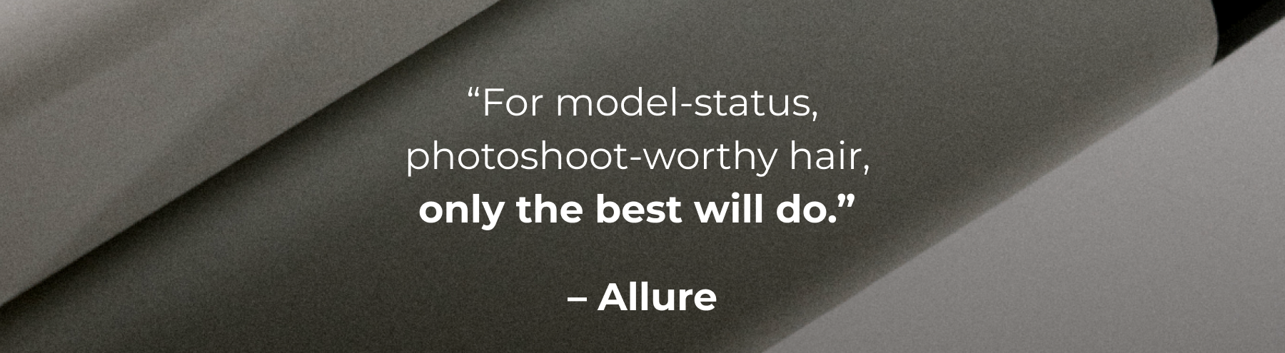 &nbsp;“For model-status,  photoshoot-worthy hair,  only the best will do.”  – Allure