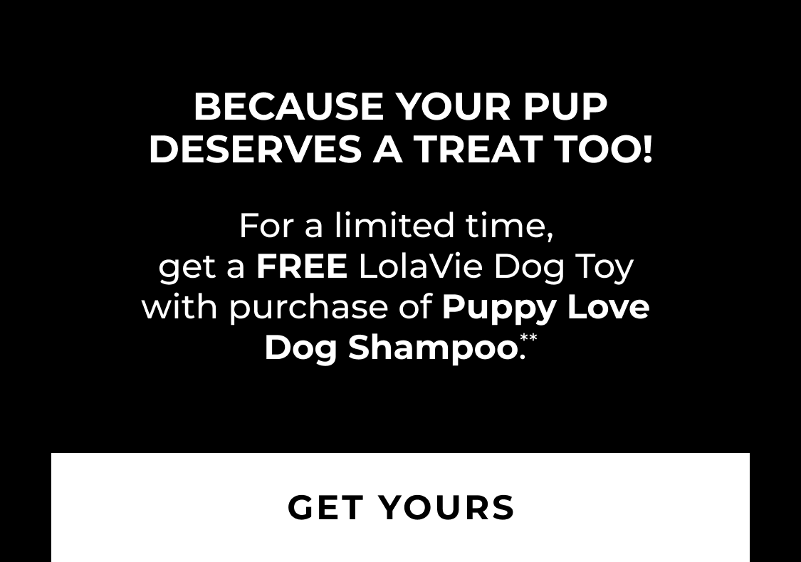 Because Your Pup Deserves A Treat Too! For a limited time, get a FREE LolaVie Dog Toy with purchase of Puppy Love Dog Shampoo.**