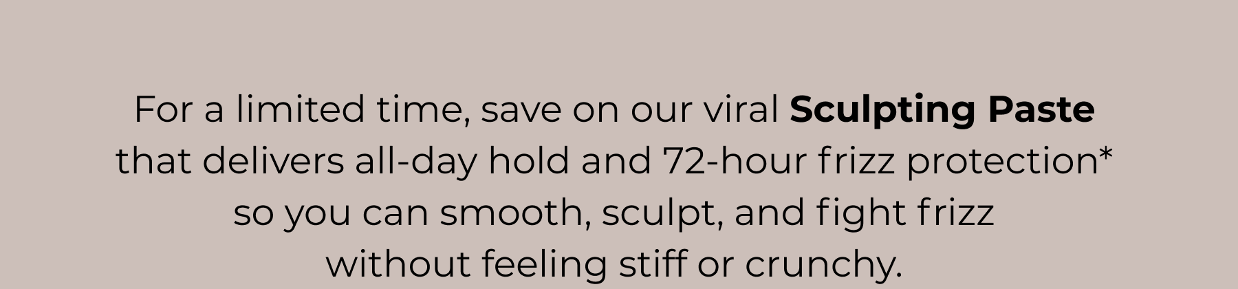 For a limited time, save on our viral Sculpting Paste  that delivers all-day hold and 72-hour frizz protection*  so you can smooth, sculpt, and fight frizz  without feeling stiff or crunchy.&nbsp;