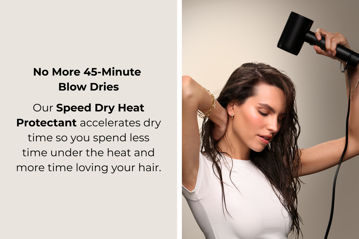 No More 45-Minute Blow Dries Our Speed Dry Heat Protectant accelerates dry time so you spend  less time under the heat and more  time loving your hair.