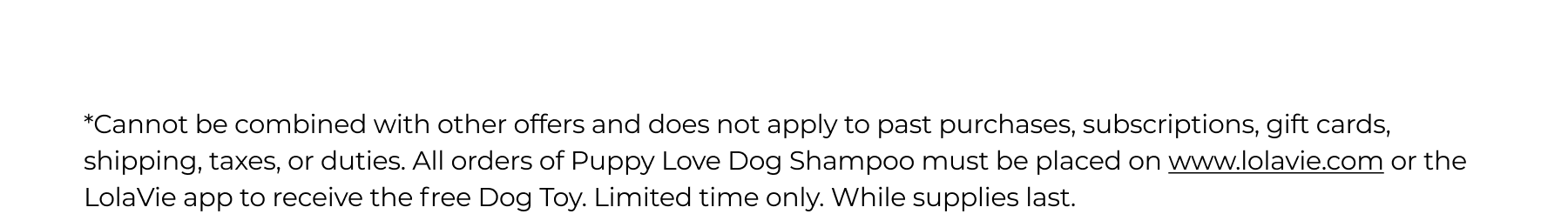 *Cannot be combined with other offers and does not apply to past purchases, subscriptions, gift cards, shipping, taxes, or duties. All orders of Puppy Love Dog Shampoo must be placed on www.lolavie.com or the LolaVie app to receive the free Dog Toy. Limited time only. While supplies last.&nbsp;