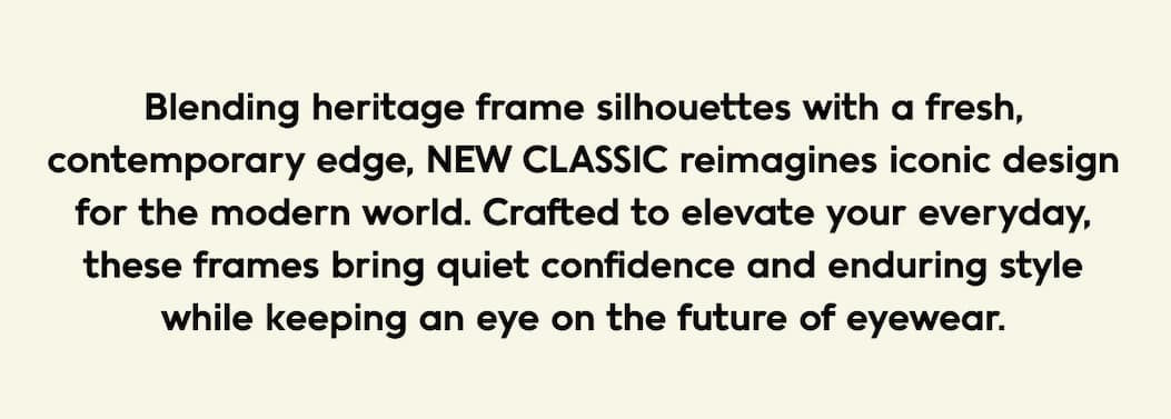 Blending heritage frame silhouettes with a fresh, contemporary edge, NEW CLASSIC reimagines iconic design for the modern world. Crafted to elevate your everyday, these frames bring quiet confidence and enduring style while keeping an eye on the future of eyewear.