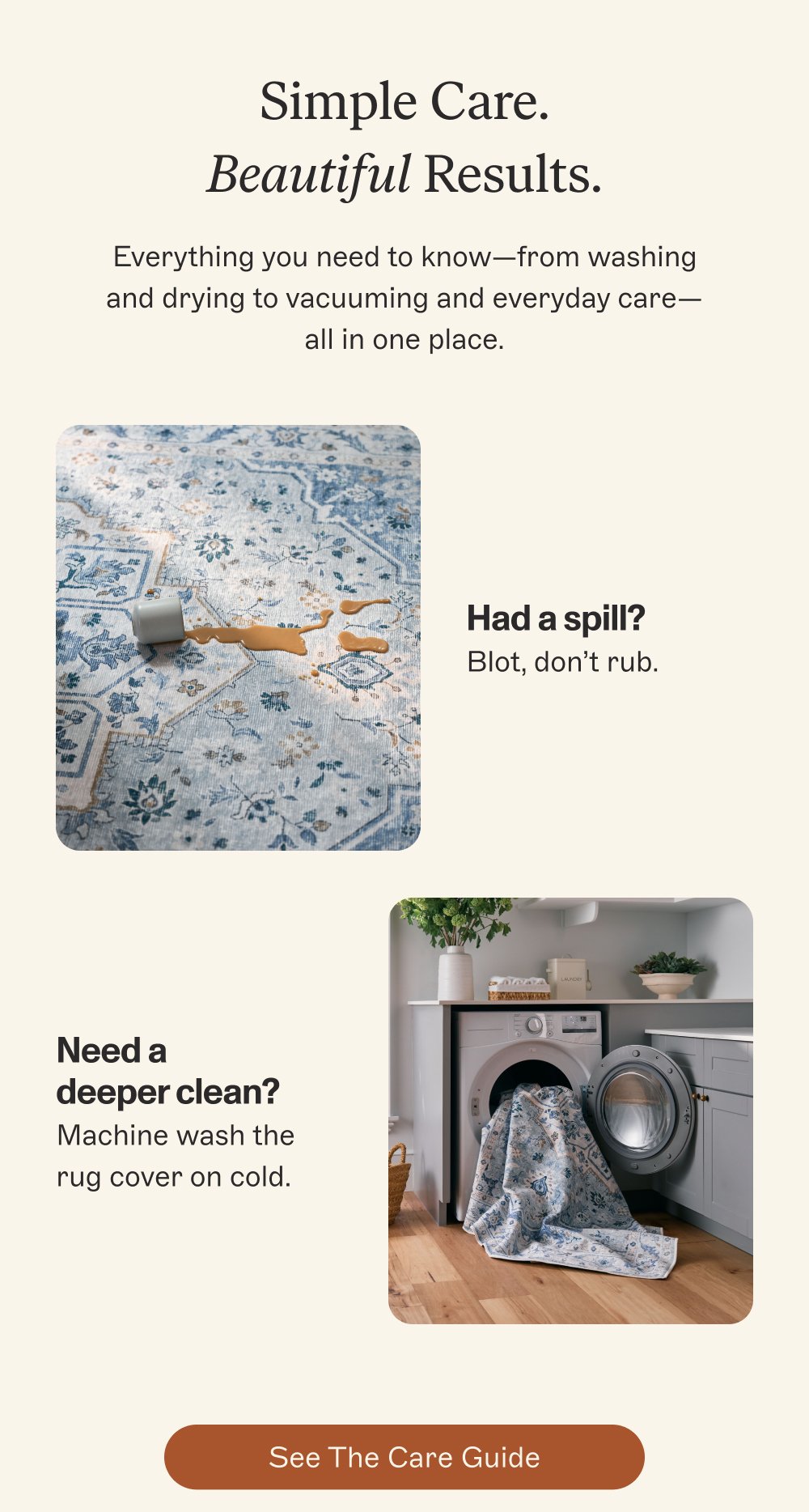 Simple Care. Beautiful Results. Everything you need to know—from washing and drying to vacuuming and everyday care—all in one place. Had a spill? Blot, don’t rub. Need a deeper clean? Machine wash the rug cover on cold. See the Care Guide