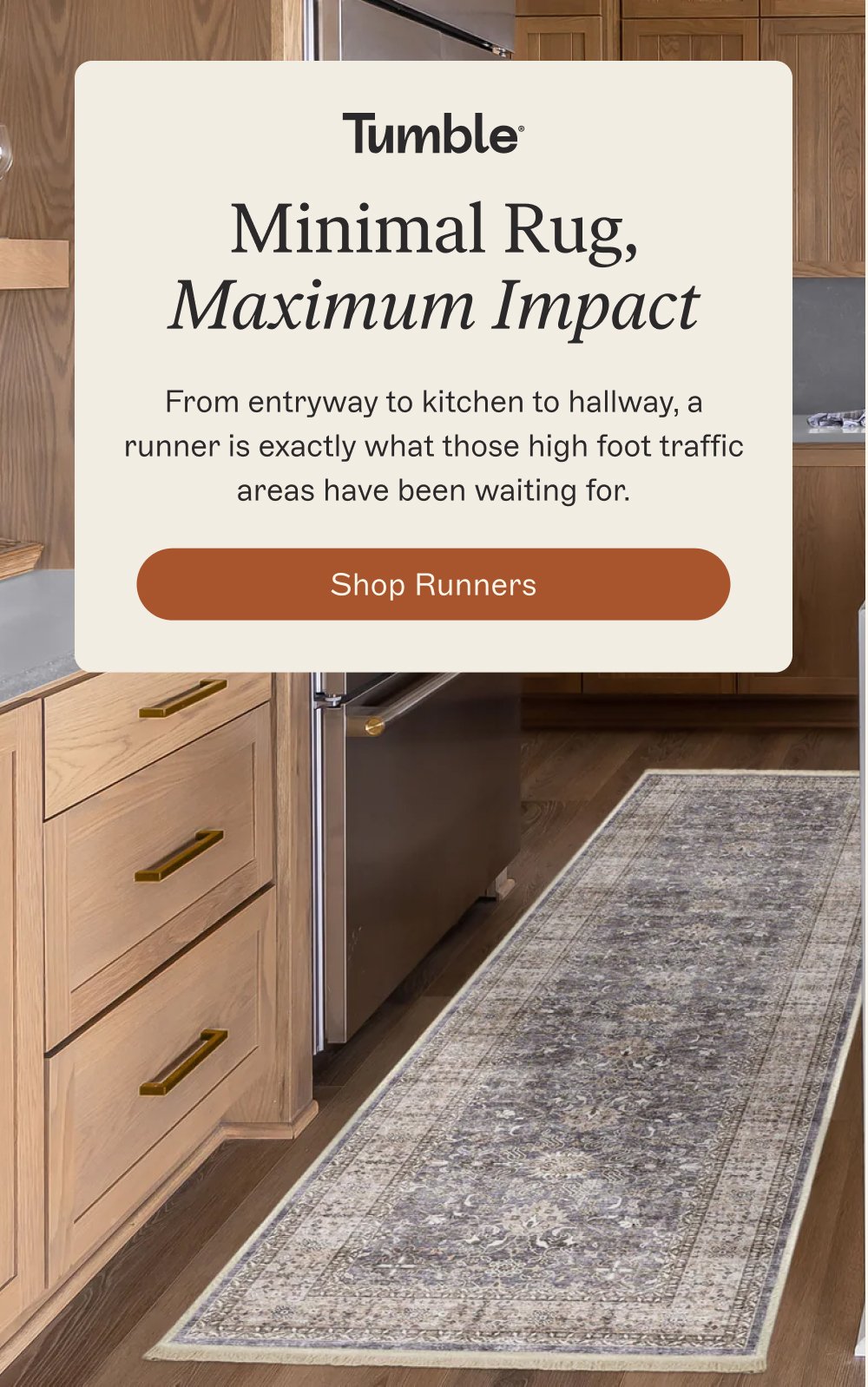 Minimal Rug, Maximum Impact From entryway to kitchen to hallway, a runner is exactly what those high foot traffic areas have been waiting for. Shop Runners