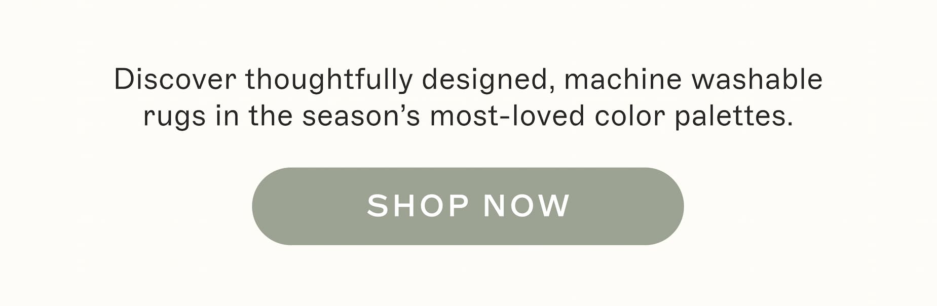 Discover thoughtfully designed, machine washable rugs in the season's most-loved color palettes.