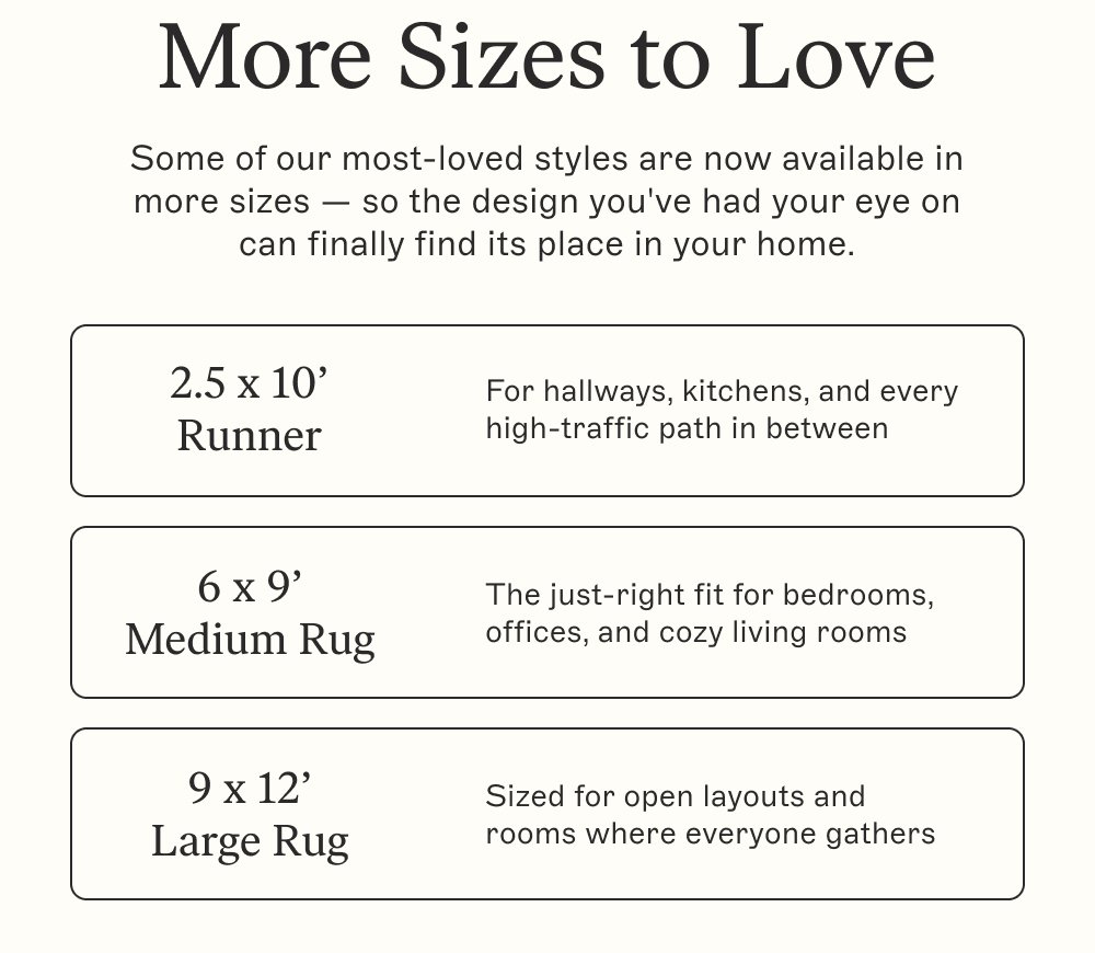 More Sizes to Love Some of our most-loved styles are now available in more sizes — so the design you've had your eye on can finally find its place in your home. 2.5 x 10’ Runner For hallways, kitchens, and every high-traffic path in between 6 x 9’ Medium Rug The just-right fit for bedrooms, offices, and cozy living rooms 9 x 12’ Large Rug Sized for open layouts and rooms where everyone gathers