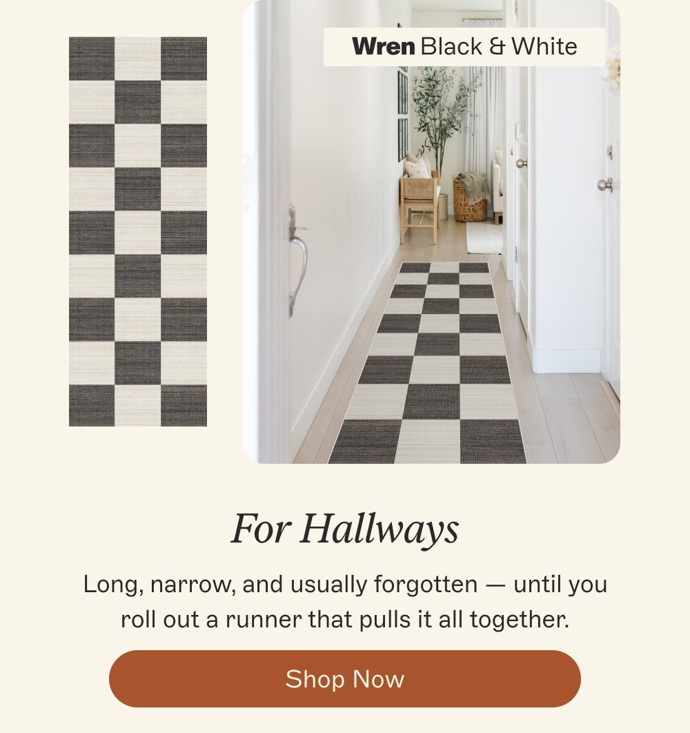 Wren Black & White For Hallways Long, narrow, and usually forgotten — until you roll out a runner that pulls it all together. Shop Now