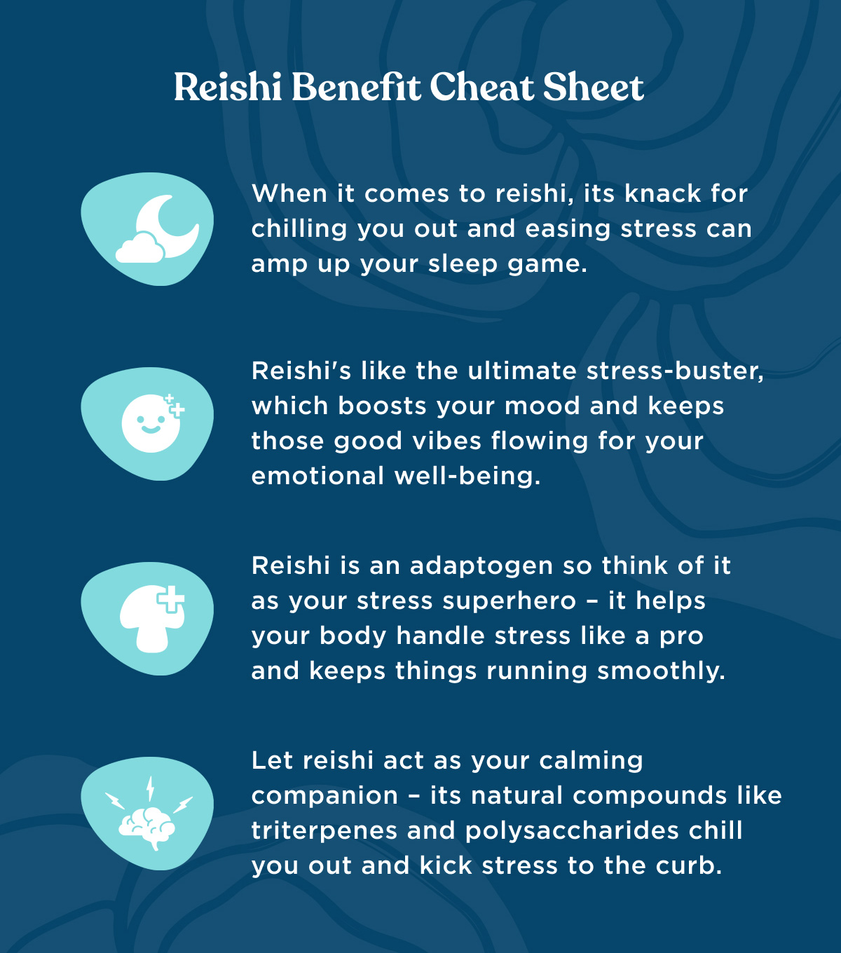 Reishi Benefit Cheat Sheet - 1) When it comes to reishi, its knack for chilling you out and easing stress can amp up your sleep game. 2) Reishi's like the ultimate stress-buster, which boosts your mood and keeps those good vibes flowing for your emotional well-being. 3) Reishi is an adaptogen so think of it as your stress superhero - it helps your body handle stress like a pro and keeps things running smoothly. 4) Let resishi act as your calming companion - its natural compounds like triterpenes and polysaccharides chill you out and kick stress to the curb.