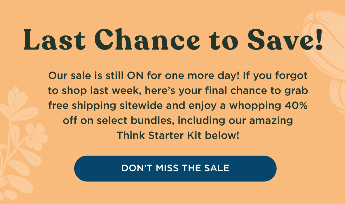 SALE EXTENDED | Last Chance to Save! Our sale is still ON for one more day! If you forgot to shop last week, here's your final chance to grab free shipping sitewide and enjoy a whopping 40% off on select bundles, including our amazing Think Starter Kit below! - DON'T MISS THE SALE