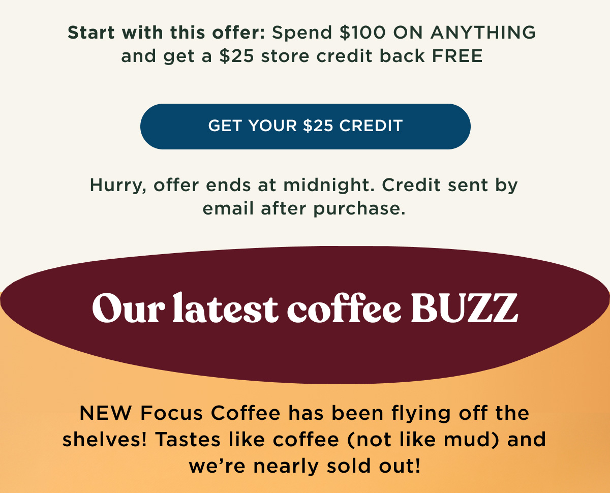 Start with this offer: Spend $100 ON ANYTHING and get a $25 store credit back FREE - GET YOUR $25 CREDIT - Hurry, offer ends at midnight. Credit sent by email after purchase. - Our latest coffee BUZZ - NEW Focus Coffee has been flying off the shelves! Tastes like coffee (not like mud) and we're nearly sold out!