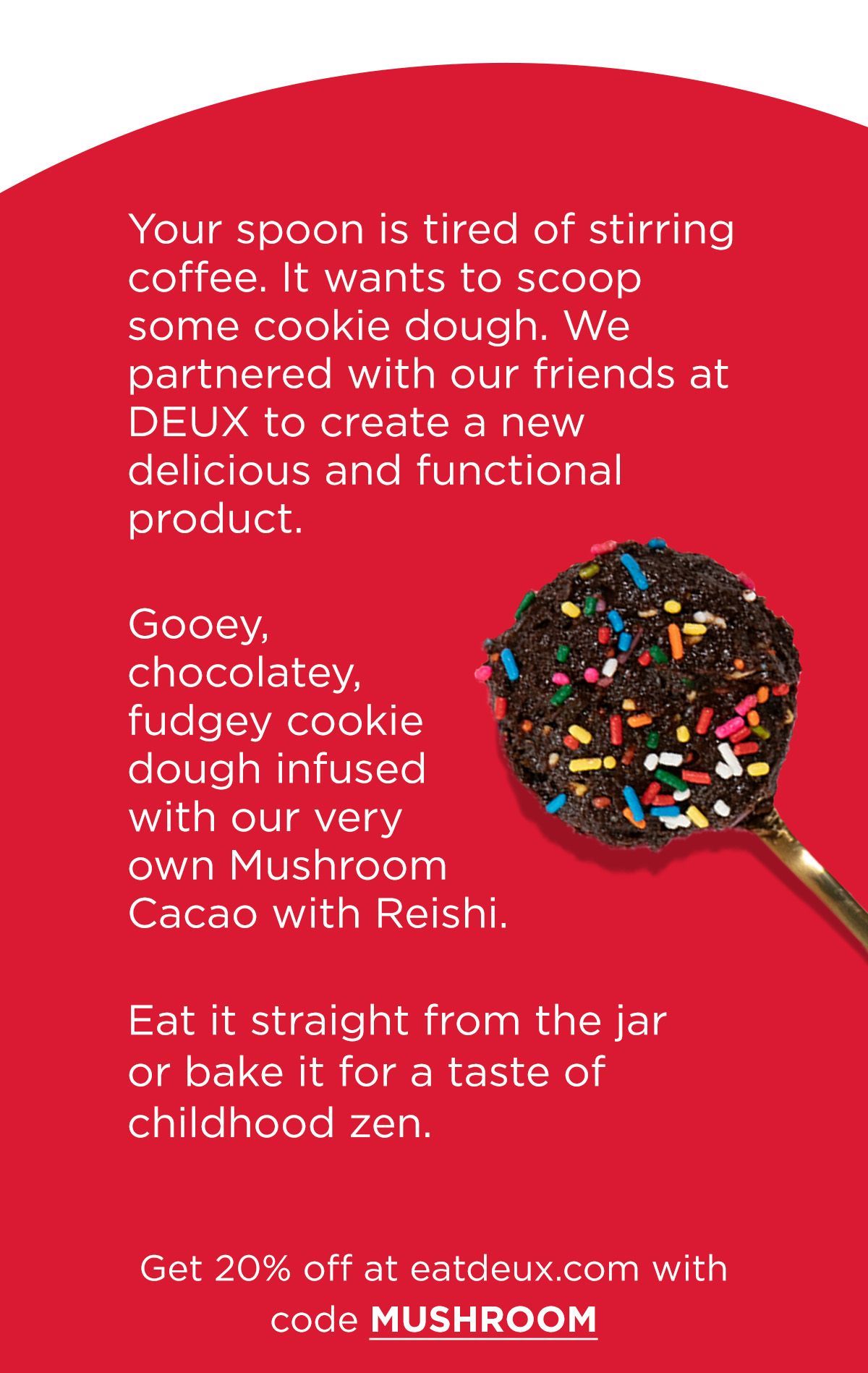 Your spoon is tired of stirring coffee. It wants to scoop some cookie dough. We partnered with our friends at Deux to create a new delicious and functional product.    Cookie dough infused with our very own Mushroom Cacao with Reishi. But it doesn’t taste like mushrooms— it’s so good it tastes like it should be bad for you.     Eat it straight from the jar or bake it for a taste of childhood zen.