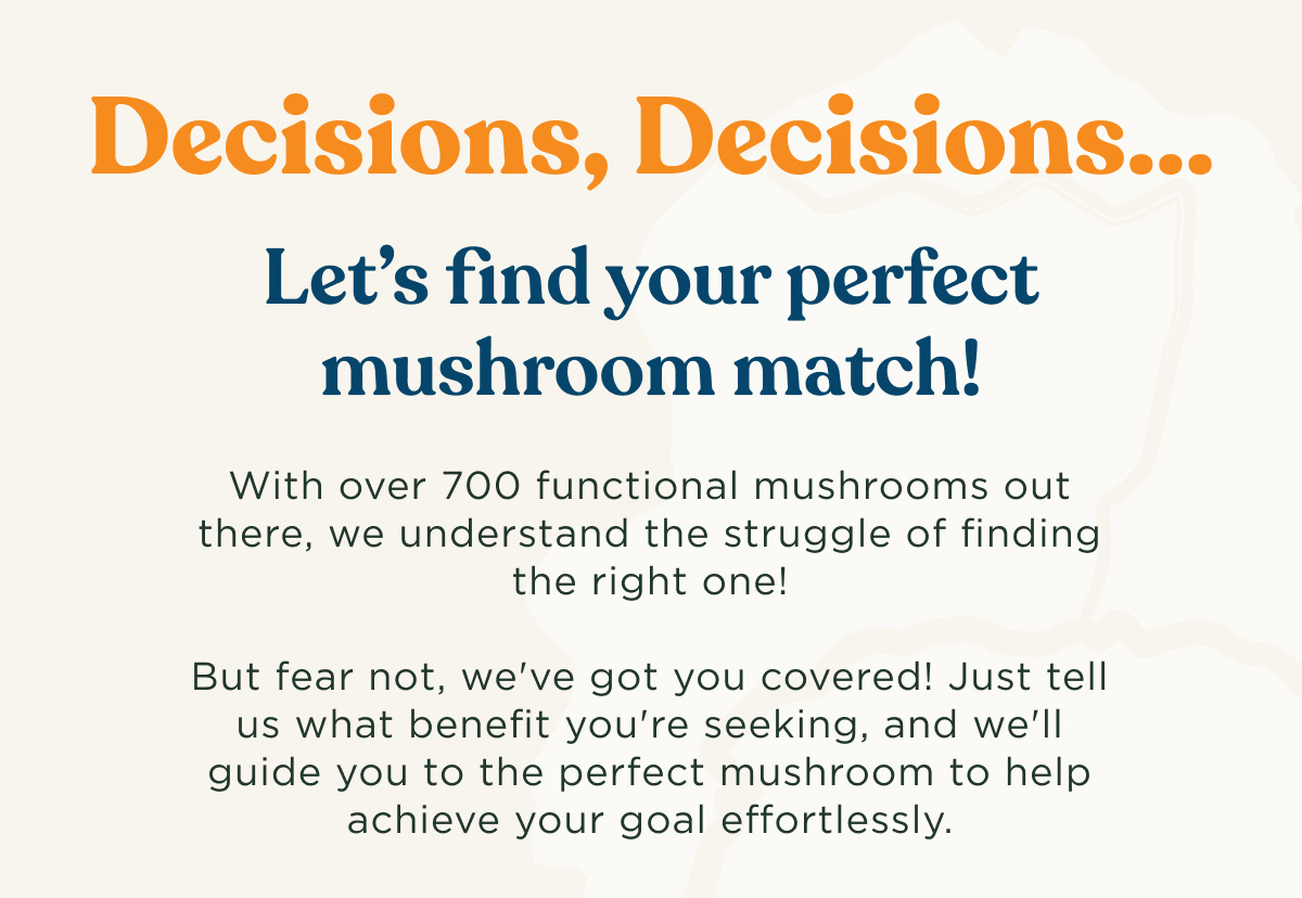 Decisions, Decisions... Let's find your perfect mushroom match! With over 700 functional mushrooms out there, we understand the struggle of finding the right one! But fear not, we've got you covered! Just tell us what benefit you're seeking, and we'll guide you to the perfect mushroom to help achieve your goal effortlessly.
