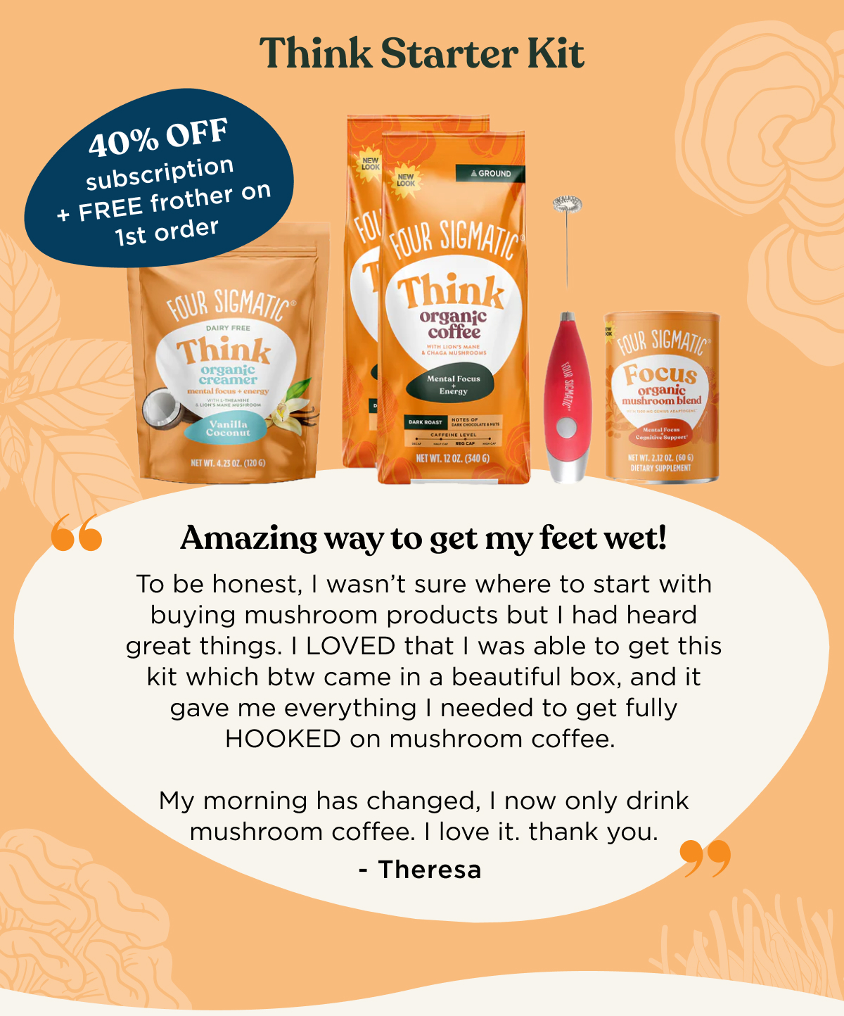 Think Starter Kit (40% OFF subscription + FREE frother on 1st order) - "Amazing way to get my feet wet! To be honest, I wasn't sure where to start with buying mushroom products but I had heard great things. I LOVED that I was able to get this kit which btw came in a beautiful box, and it gave me everything I needed to get fully HOOKED on mushroom coffee. My morning has changed, I know only drink mushroom coffee. I love it. thank you." - Theresa
