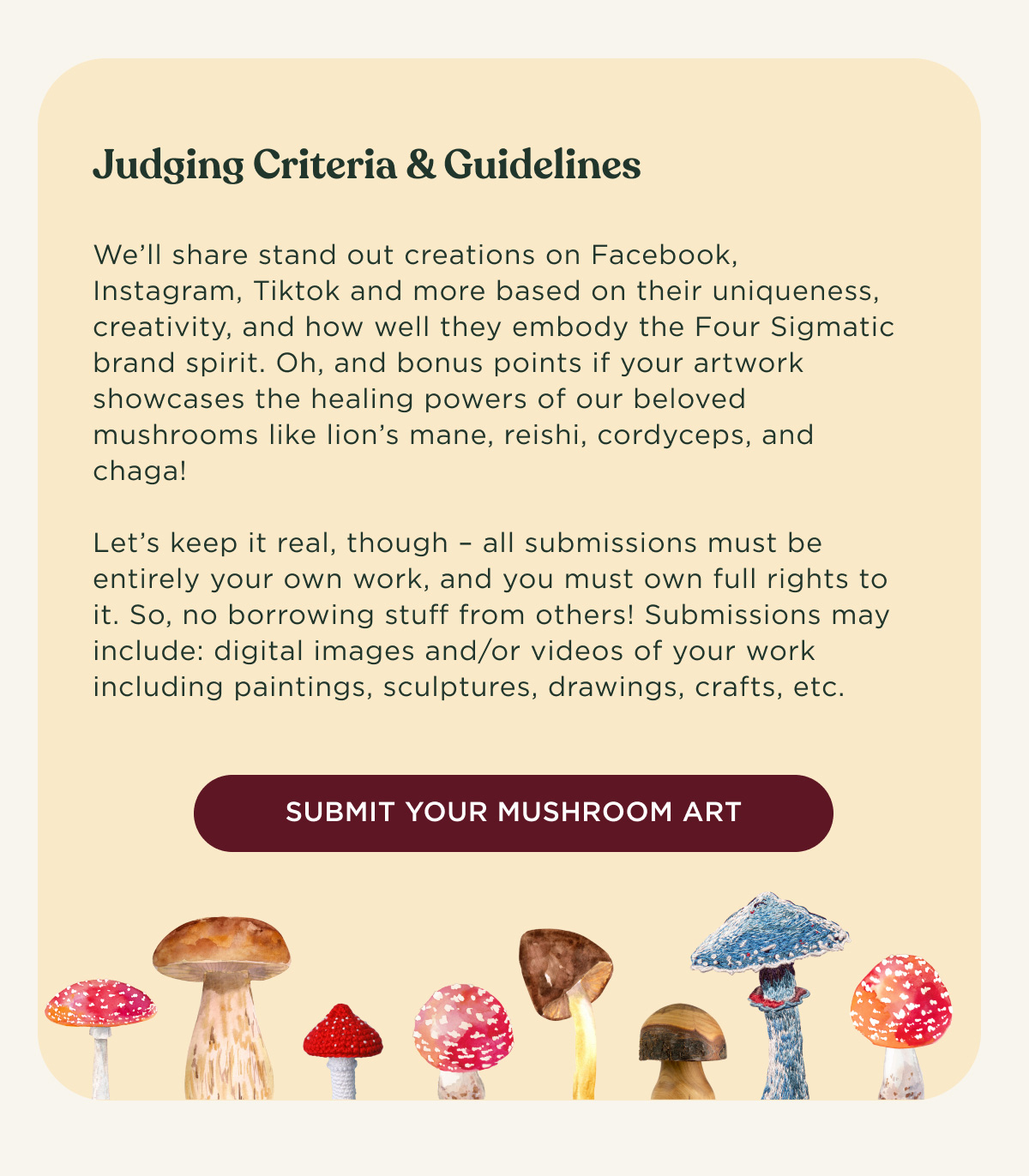 Judging Criteria & Guidelines - We’ll share stand out creations on Facebook, Instagram, Tiktok and more based on their uniqueness, creativity, and how well they embody the Four Sigmatic brand spirit. Oh, and bonus points if your artwork showcases the healing powers of our beloved mushrooms like lion’s mane, reishi, cordyceps, and chaga! Let’s keep it real, though – all submissions must be entirely your own work, and you must own full rights to it. So, no borrowing stuff from others! Submissions may include: digital images and/or videos of your work including paintings, sculptures, drawings, crafts, etc. - SUBMIT YOUR MUSHROOM ART
