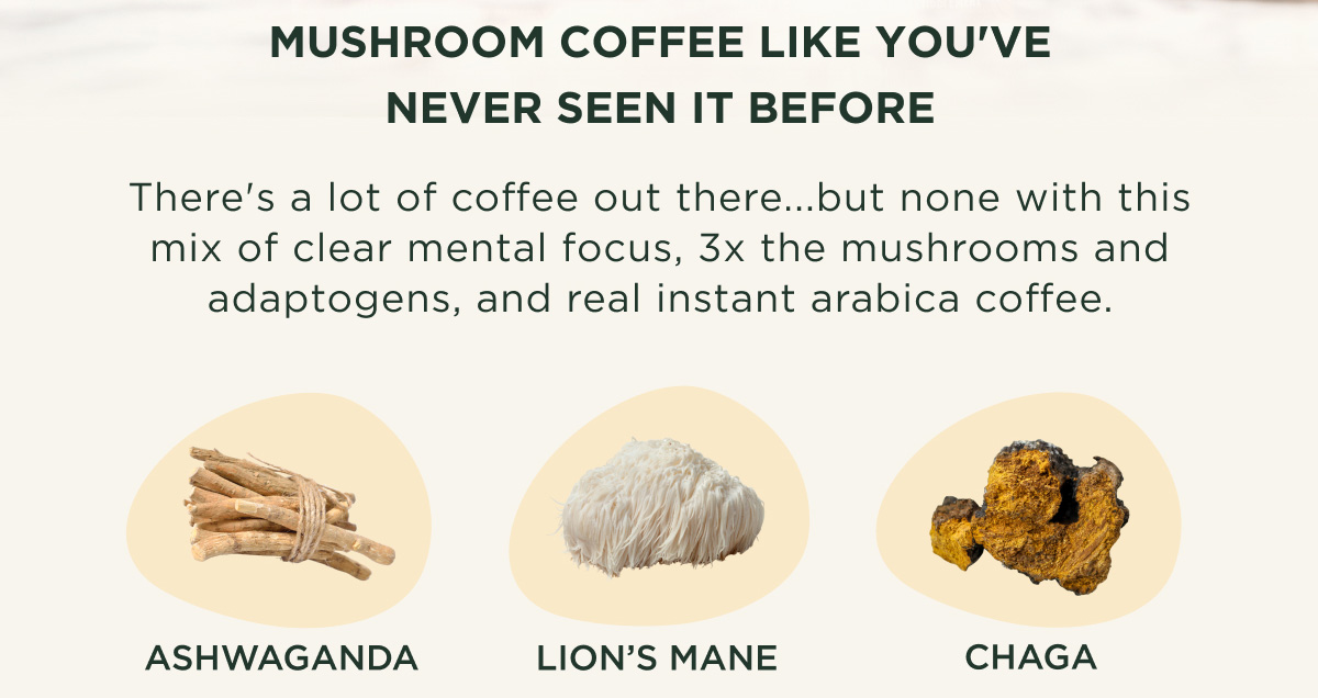 MUSHROOM COFFEE LIKE YOU'VE NEVER SEEN IT BEFORE - There's a lot of coffee out there...but none with this mix of clear mental focus, 3x the mushrooms and adaptogens, and real instant arabica coffee. - ASHWAGANDA, LION'S MANE, CHAGA