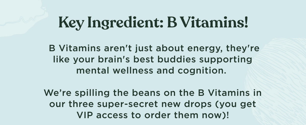 Key Ingredient: B Vitamins! B Vitamins aren't just about energy, they're like your brain's best buddies supporting mental wellness and cognition. We're spilling the beans on the B Vitamins in our three super-secret new drops (you get VIP access to order them now)!
