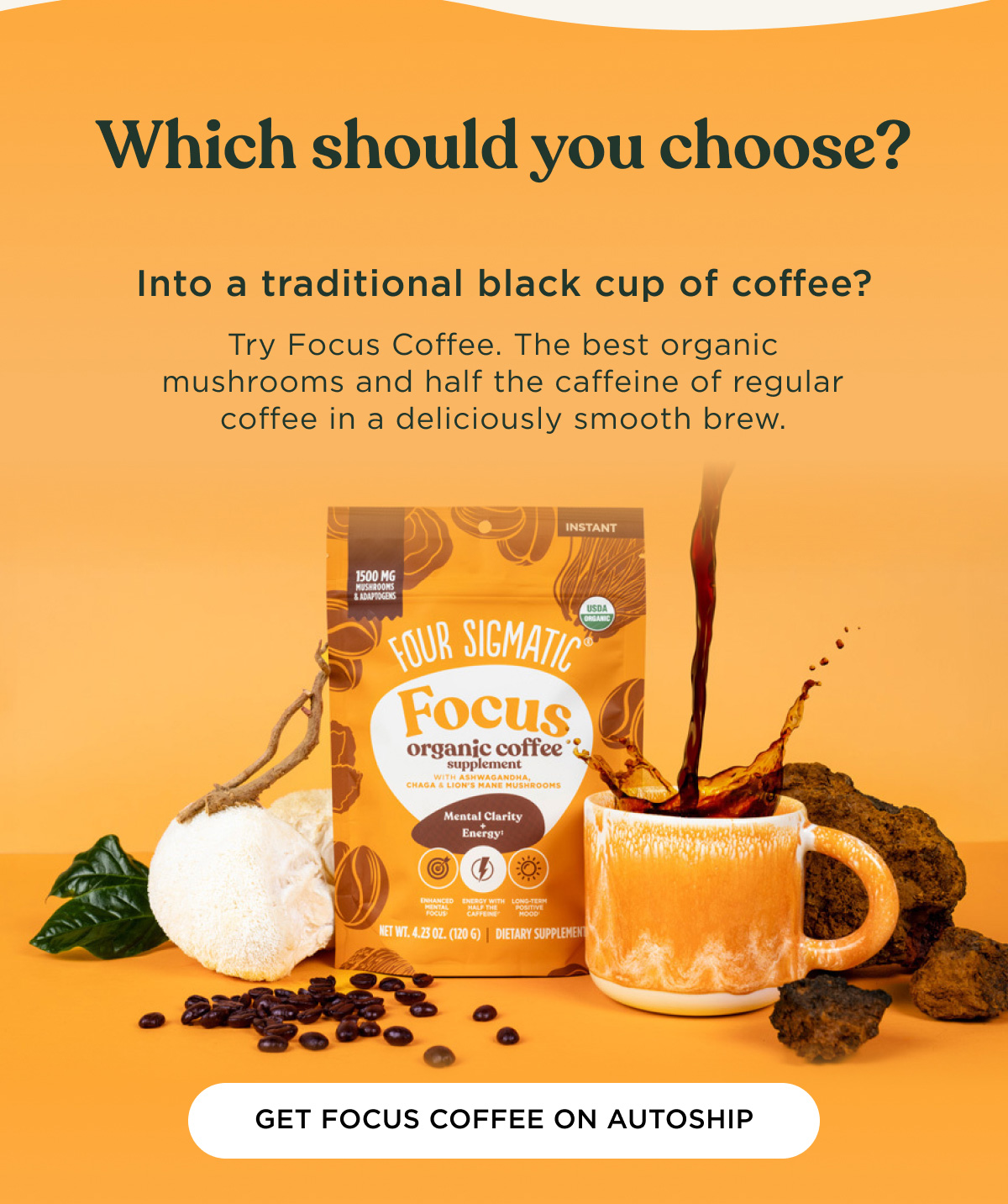 Which should you choose? Into a traditional black cup of coffee? Try Focus Coffee. The best organic mushrooms and half the caffeine of regular coffee in a deliciously smooth brew. - GET FOCUS COFFEE ON AUTOSHIP