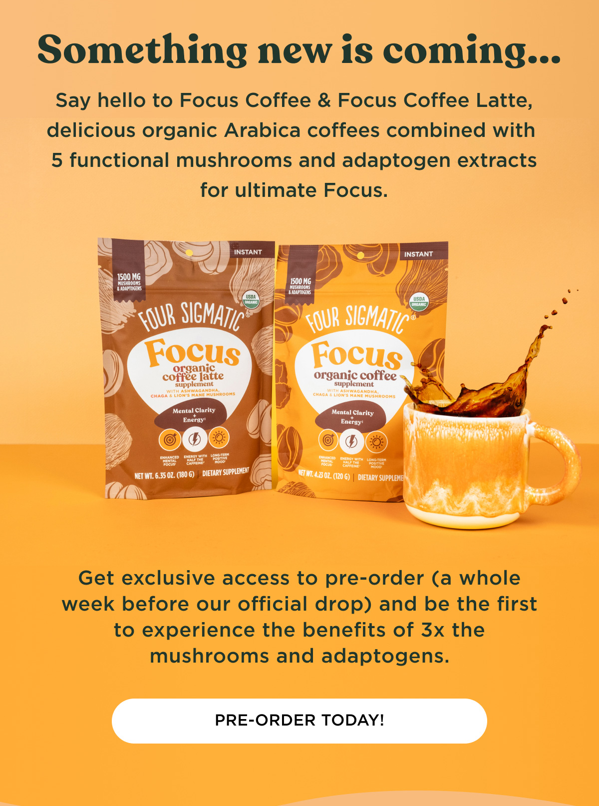 Something new is coming... Say hello to Focus Coffee & Focus Coffee Latte, delicious organic Arabica coffees combined with 5 functional mushrooms and adaptogen extracts for ultimate Focus. Get exclusive access to pre-order (a whole week before our official drop) and be the first to experience the benefits of 3x the mushrooms and adaptogens. - PRE-ORDER TODAY!