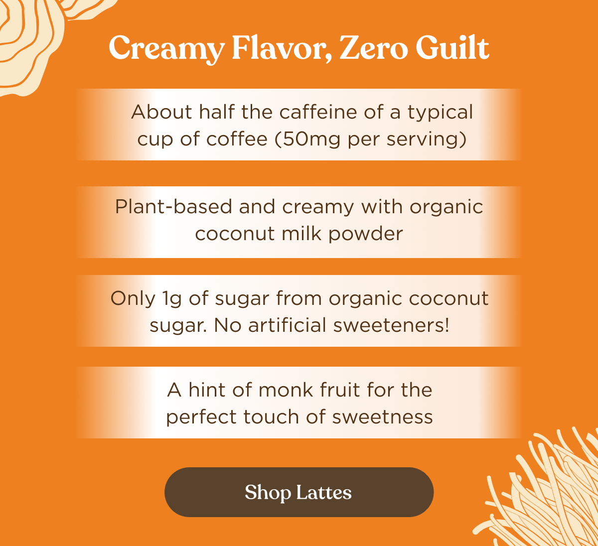 Creamy Flavor, Zero Guilt | About half the caffeine of a typical cup of coffee (50mg per serving) | Plant-based and creamy with organic coconut milk powder | Only 1g of sugar from organic coconut sugar. No artificial sweeteners! | A hint of monk fruit for the perfect touch of sweetness | Shop Lattes