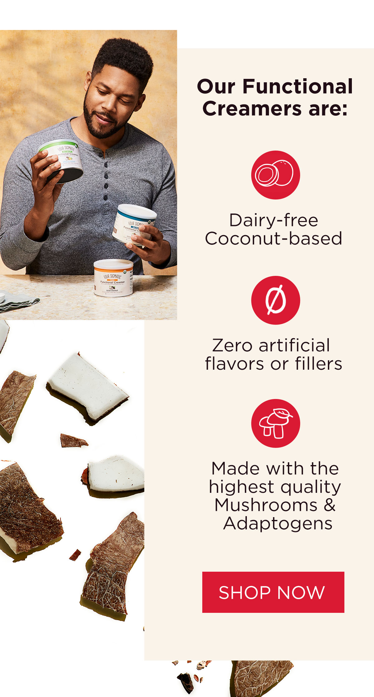 Our Functional Creamers are: Dairy-free Coconut-based | Zero artificial flavors or fillers |  Made with the highest quality Mushrooms & Adaptogens 