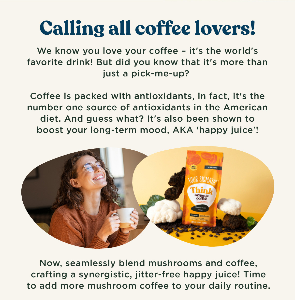 Calling all coffee lovers! We know you love your coffee - it's the world's favorite drink! But did you know that it's more than just a pick-me-up? Coffee is packed with antioxidants, in fact, it's the number one source of antioxidants in the American diet. And guess what? It's also been shown to boost your long-term mood, AKA 'happy juice'! Now, seamlessly blend mushrooms and coffee, crafting a synergistic, jitter-free happy juice! Time to add more mushroom coffee to your daily routine.