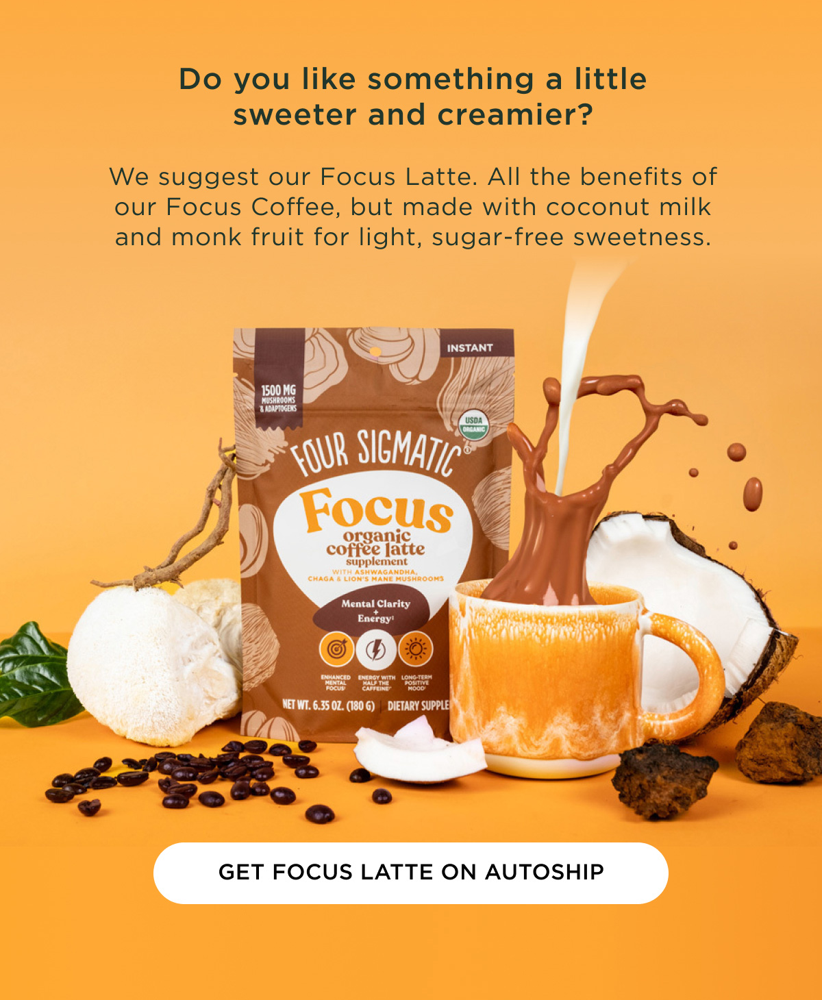 Do you like something a little sweeter and creamier? We suggest our Focus Latte. All the benefits of our Focus Coffee, but made with coconut milk and monk fruit for light, sugar-free sweetness. - GET FOCUS LATTE ON AUTOSHIP