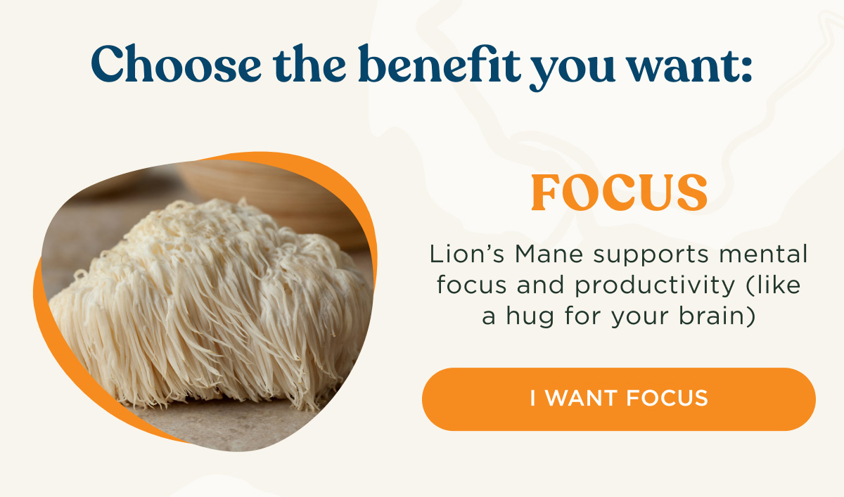 Choose the benefit you want: FOCUS - Lion's Mane supports mental focus and productivity (like a hug for your brain) - I WANT FOCUS