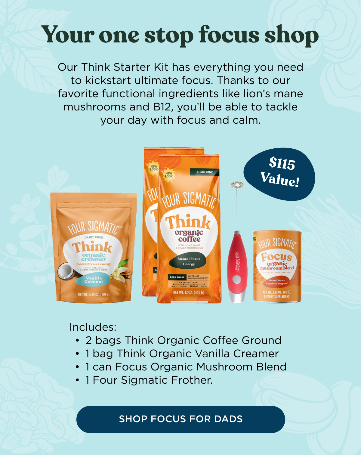 Your one stop focus shop - Our Think Starter Kit has everything you need to kickstart ultimate focus. Thanks to our favorite functional ingredients like lion's mane mushrooms and B12, you'll be able to tackle your day with focus and calm. Includes: 2 bags Think Organic Coffee Ground, 1 bag Think Organic Vanilla Creamer, 1 can Focus Organic Mushroom Blend, 1 Four Sigmatic Frother - SHOP FOCUS FOR DADS
