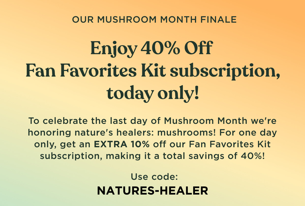 OUR MUSHROOM MONTH FINALE - Enjoy 40% Off Fan Favorites Kit subscription, today only! To celebrate the last day of Mushroom Month we're honoring nature's healers: mushrooms! For one day only, get an EXTRA 10% off our Fan Favorites Kit subscription, making it a total savings of 40%! Use code: NATURES-HEALER