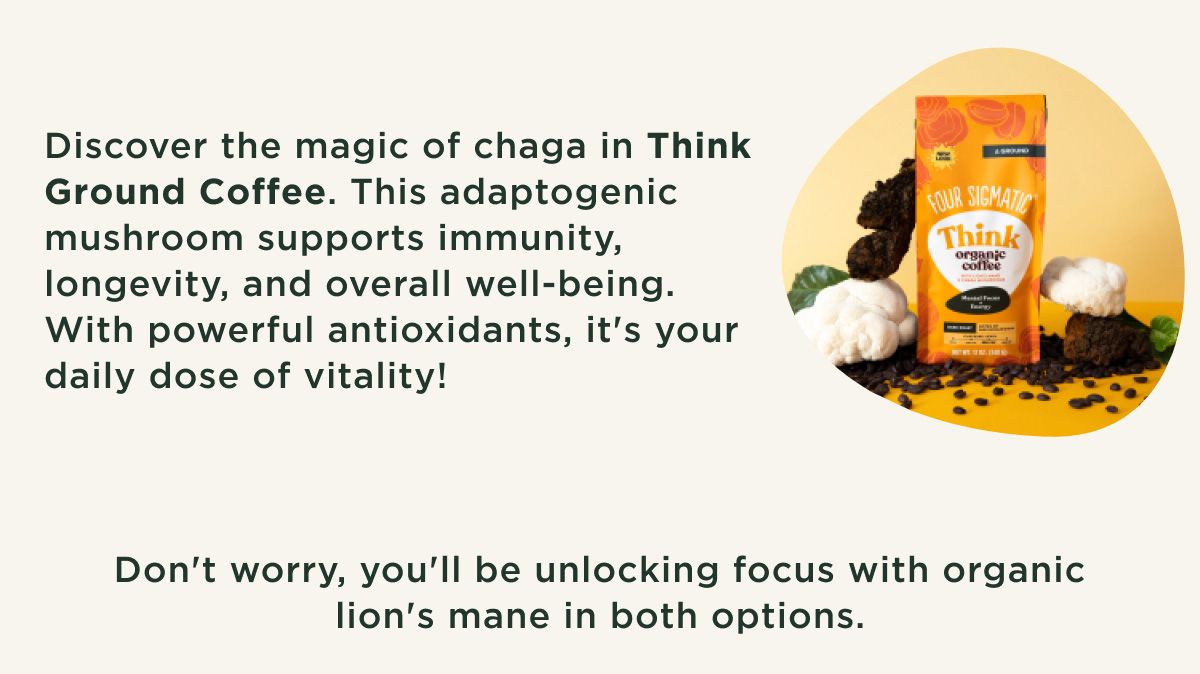 Benefits - Discover the magic of Yacon in Think Cold Brew. This South American root adds a smooth, full-bodied finish to your cold brew all while nourishing your gut with prebiotic fiber. Cheers to great taste and a happy gut! Discover the magic of chaga in Think Ground Coffee. This adaptogenic mushroom supports immunity, longevity, and overall well-being. With powerful antioxidants, it's your daily dose of vitality! Don't worry, you'll be unlocking focus with organic lion's mane in both options.
