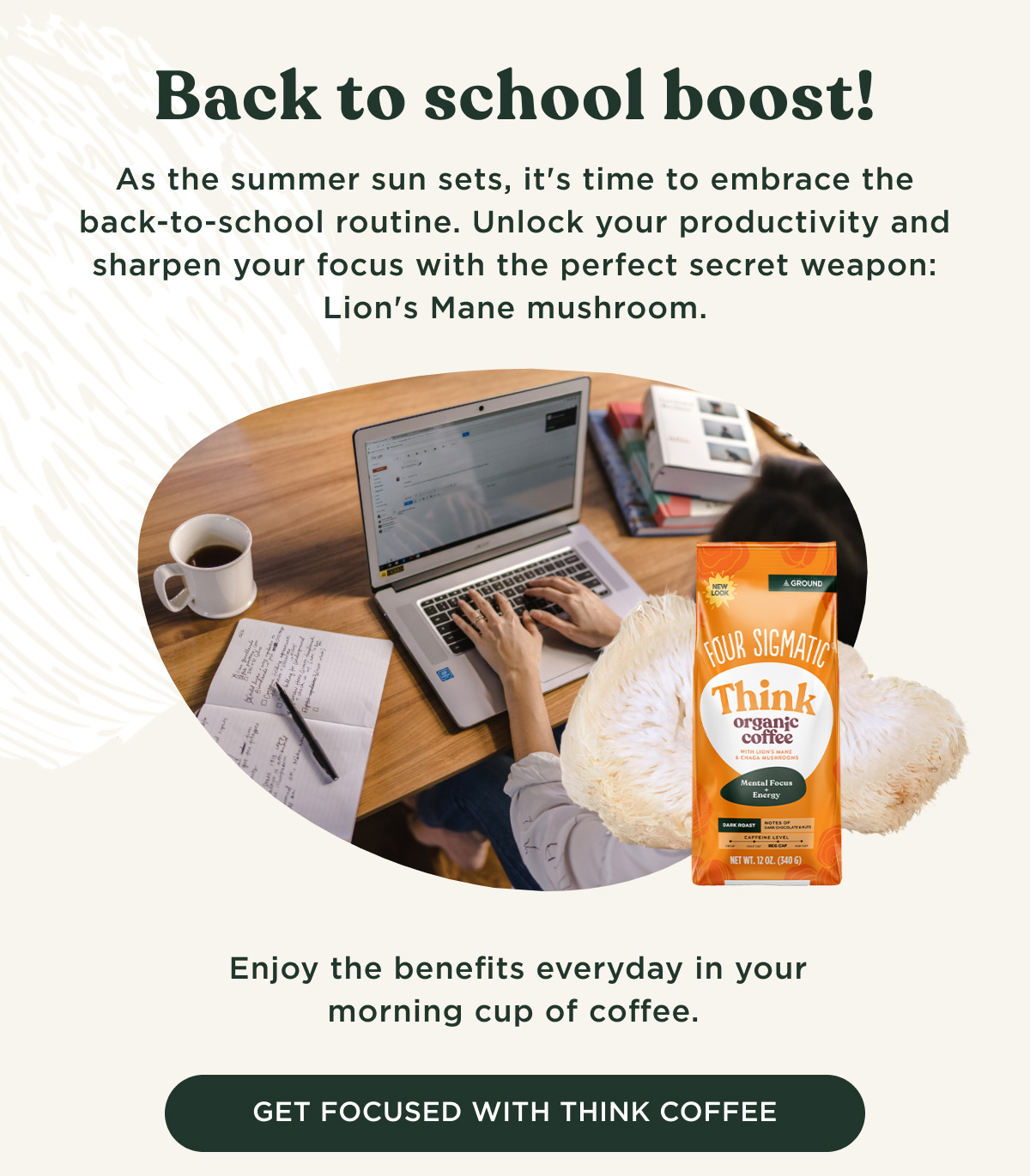 Back to school boost! As the summer sun sets, it's time to embrace the back-to-school routine. Unlock your productivity and sharpen your focus with the perfect secret weapon: Lion's Mane mushroom. Enjoy the benefits everyday in your morning cup of coffee. - GET FOCUSED WITH THINK COFFEE