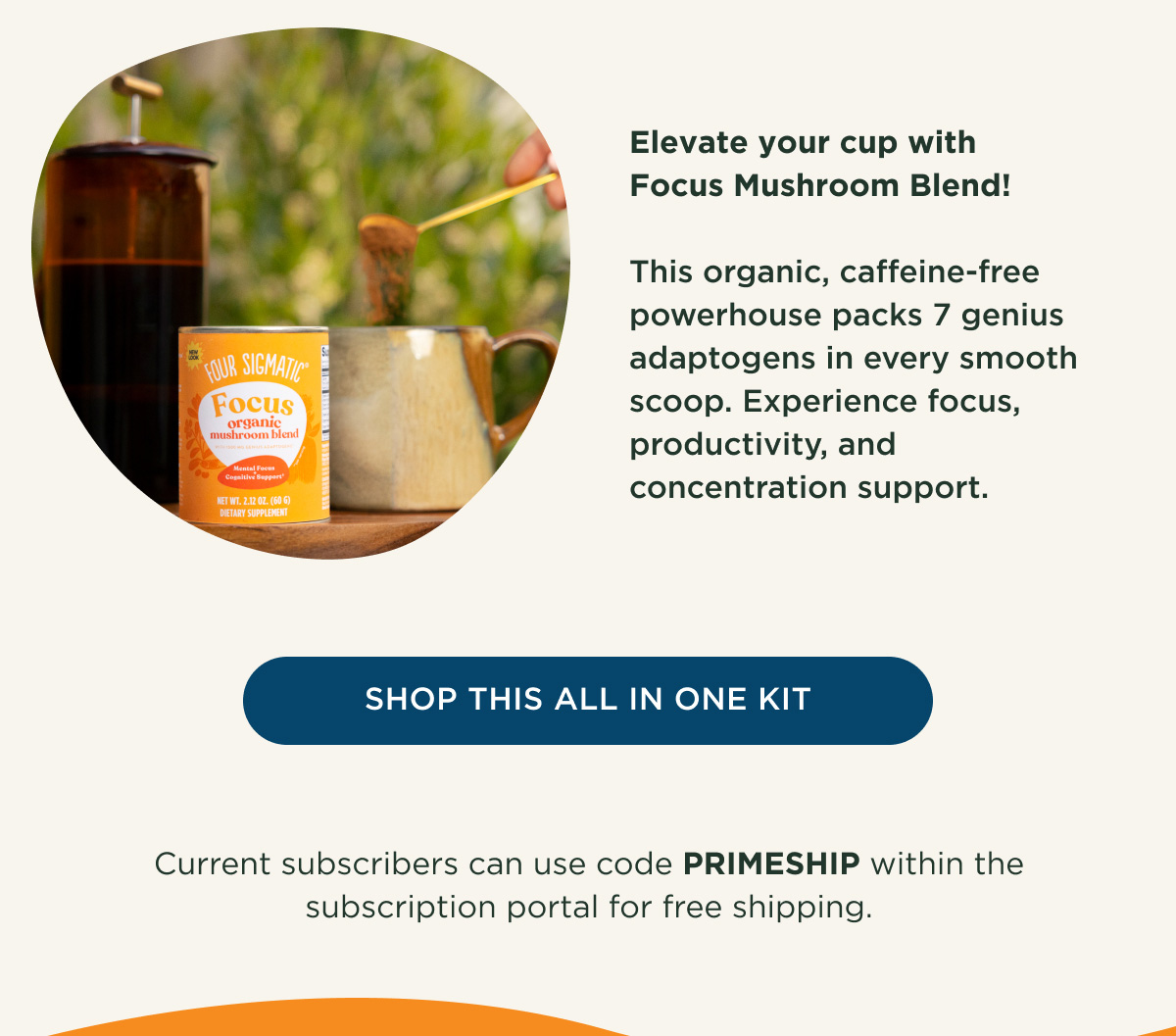 Elevate your cup with Focus Mushroom Blend! This organic, caffeine-free powerhouse packs 7 genius adaptogens in every smooth scoop. Experience focus, productivity, and concentration support. - SHOP THIS ALL IN ONE KIT - Current subscribers can use code PRIMESHIP within the subscription portal for free shipping.