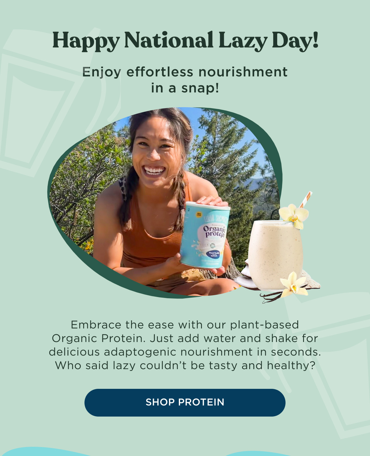 Happy National Lazy Day! Enjoy effortless nourishment in a snap! Embrace the ease with our plant-based Organic Protein. Just add water and shake for delicious adaptogenic nourishment in seconds. Who said lazy couldn't be tasty and healthy? - SHOP PROTEIN