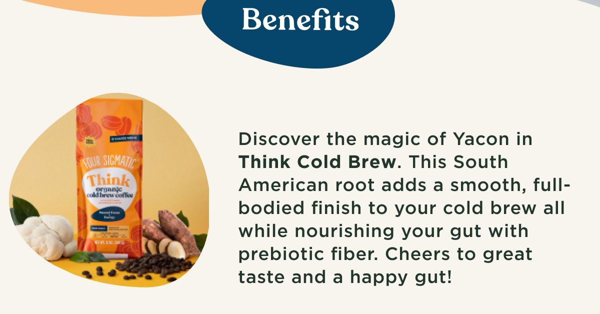 Benefits - Discover the magic of Yacon in Think Cold Brew. This South American root adds a smooth, full-bodied finish to your cold brew all while nourishing your gut with prebiotic fiber. Cheers to great taste and a happy gut! Discover the magic of chaga in Think Ground Coffee. This adaptogenic mushroom supports immunity, longevity, and overall well-being. With powerful antioxidants, it's your daily dose of vitality! Don't worry, you'll be unlocking focus with organic lion's mane in both options.