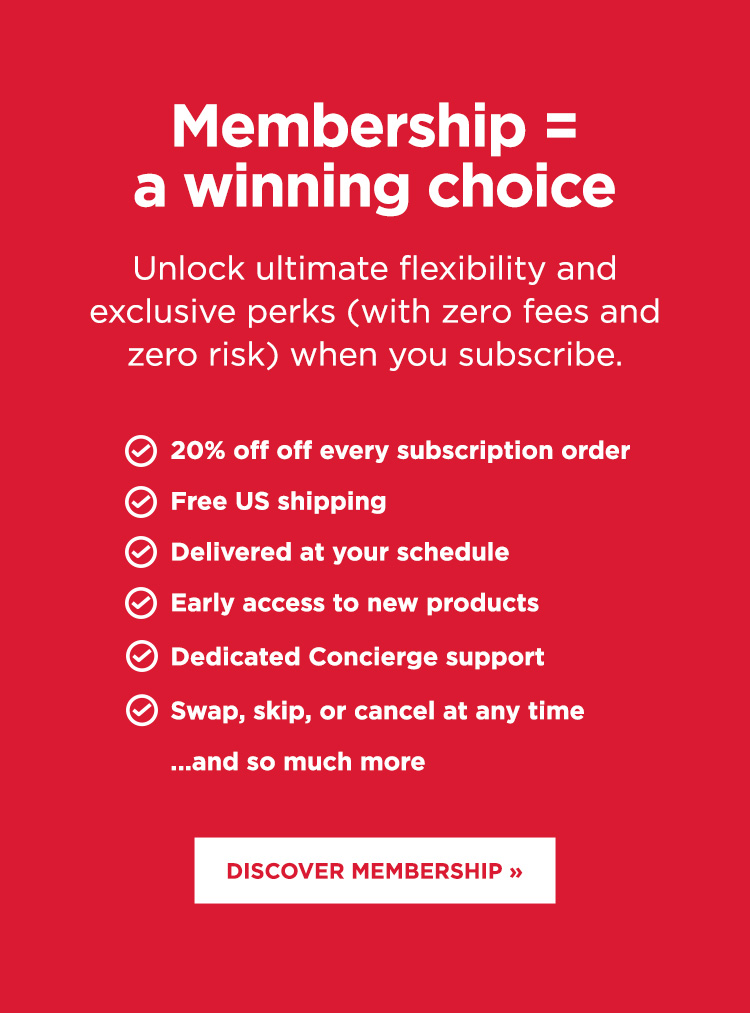 Membership = a winning choice. Unlock 20% off every subscription order and so many more perks.