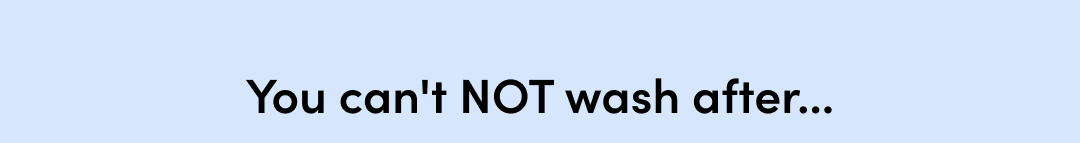 YOU CAN'T NOT WASH AFTER...