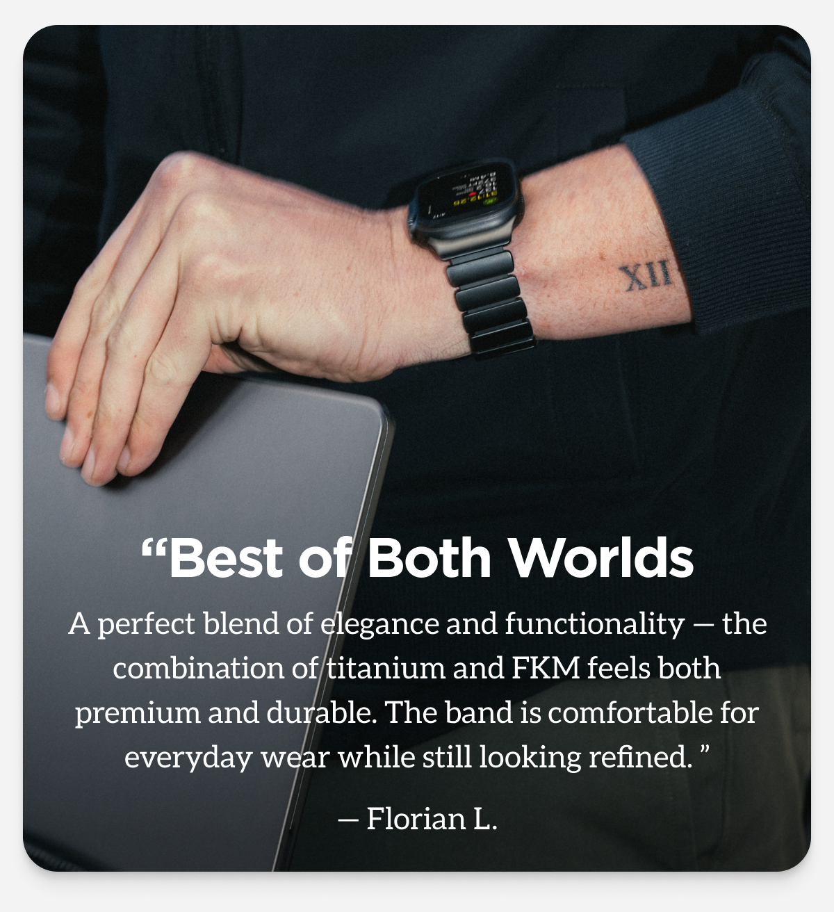 "Best of Both Worlds. A perfect blend of elegance and functionality - the combination of titanium and FKM feels both premium and durable. The band is comfortable for everyday wear while still looking refined." - Florian L.