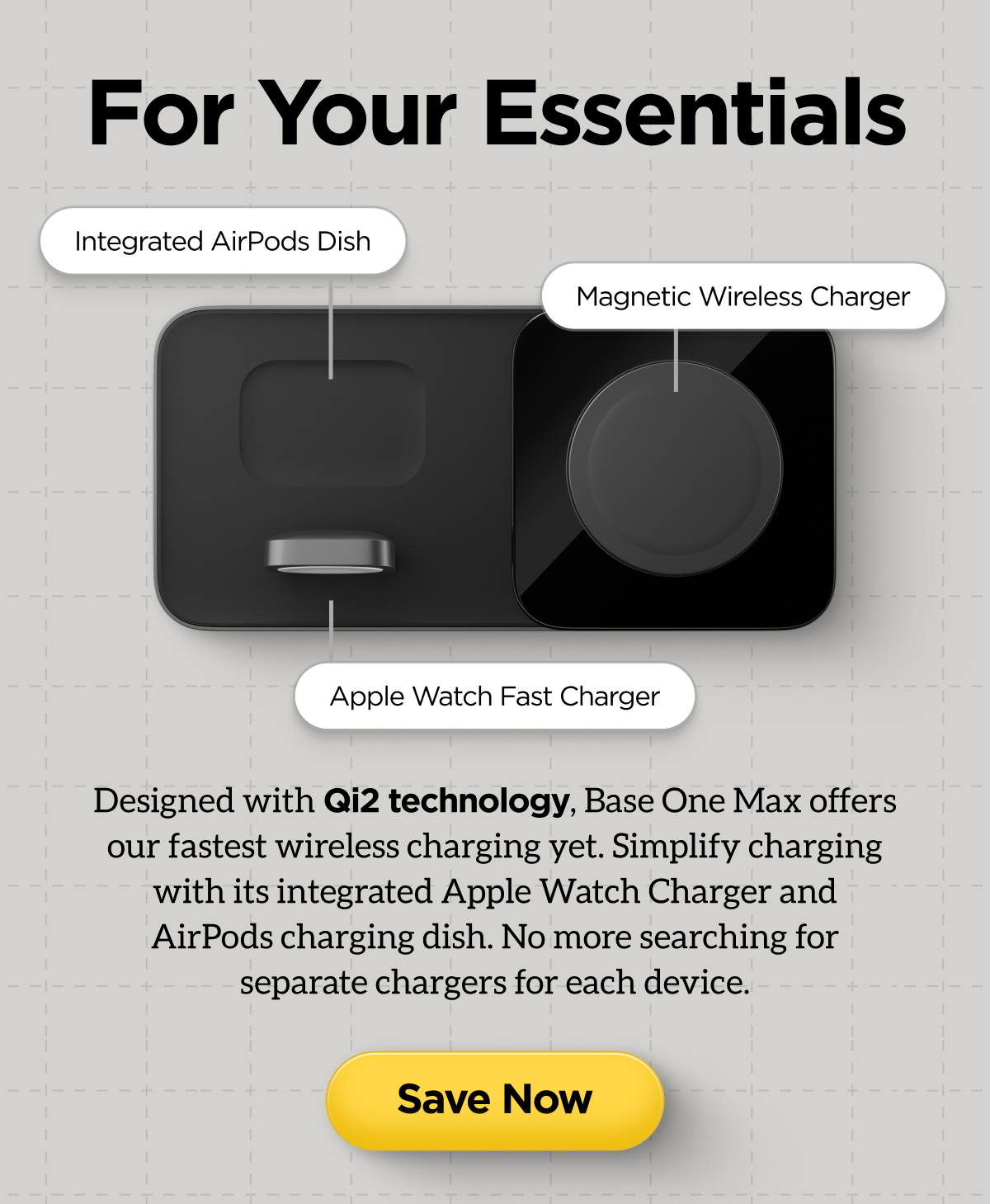 For Your Essentials. Integrated AirPods Dish. Magnetic Wireless Charger. Apple Watch Fast Charger. Designed with Qi2 technology, Base One Max offers our fastest wireless charging yet. Simplify charging with its integrated Apple Watch Charger and Airpods charging dish. No more searching for separate chargers for each device. Save Now.