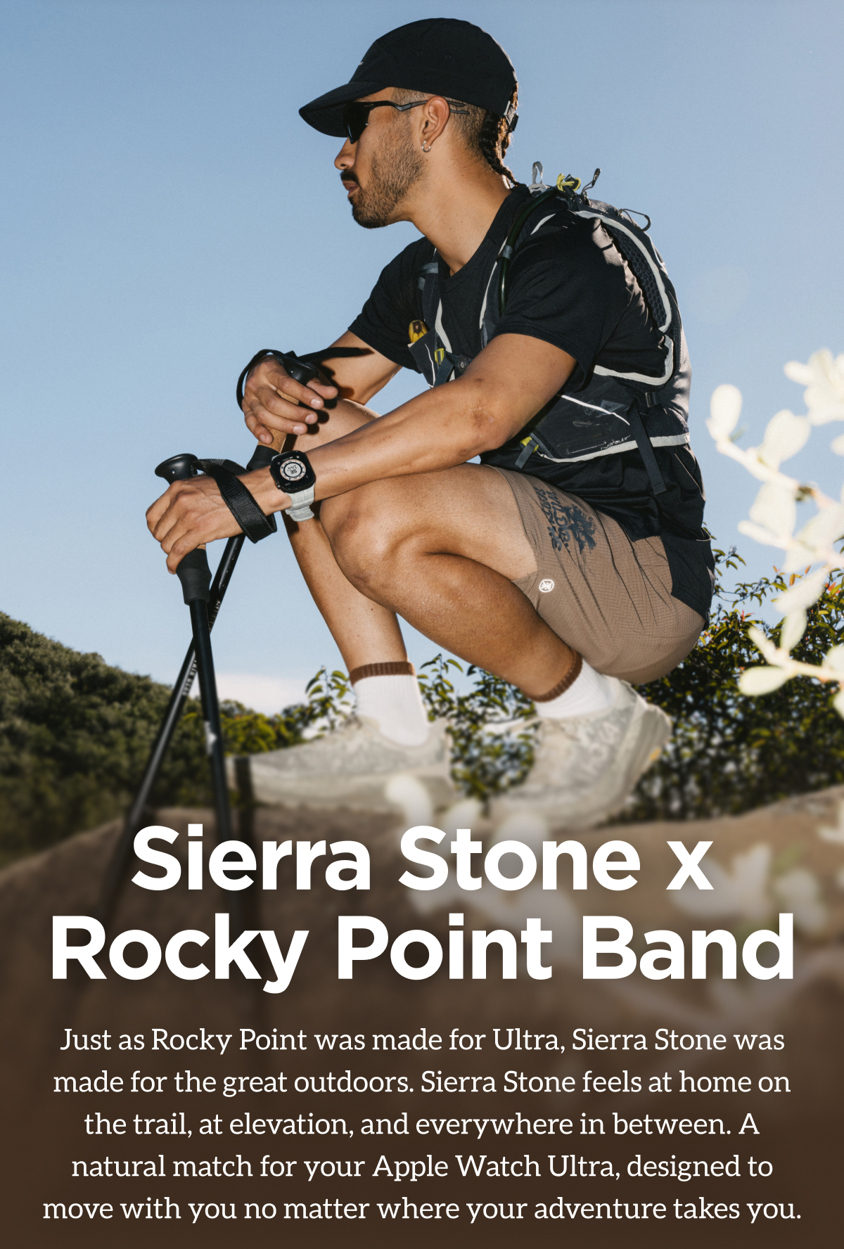 Sierra Stone x Rocky Point Band Just as Rocky Point was made for Ultra, Sierra Stone was made for the great outdoors. Sierra Stone feels at home on the trail, at elevation, and everywhere in between. A natural match for your Apple Watch Ultra, designed to move with you no matter where your adventure takes you.